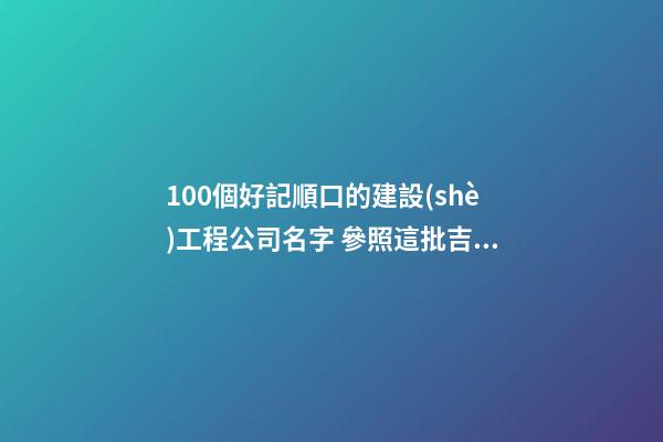 100個好記順口的建設(shè)工程公司名字 參照這批吉名比較好